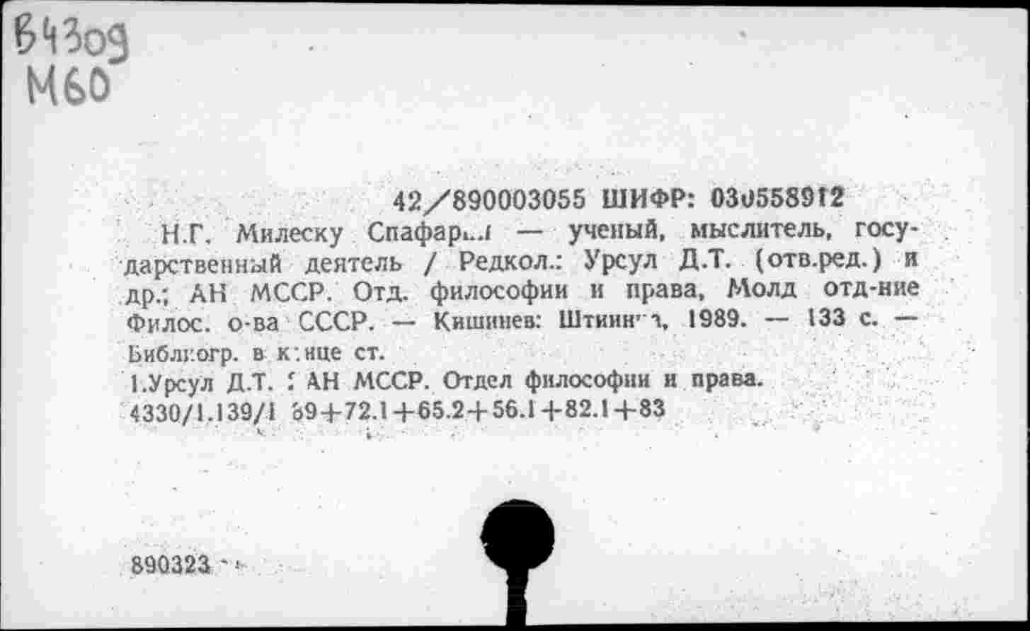 ﻿М60
42/890003055 ШИФР: 030558942
И.Г. Милеску Спафар>..1 — ученый, мыслитель, государственный деятель / Редкол.: Урсул Д.Т. (отв.ред.) и др.; АН МССР. Отд. философии и права, Молд отд-ние Филос. о-ва СССР. — Кишинев: Штиия’ Ч, 1989. — 133 с. — Библг.огр. в к:нце ст.
1.Урсул Д.Т. I АН МССР. Отдел философии и права.
4330/1.139/1 894-72.1+65.2+56.1+82.1+83
890323 - »■